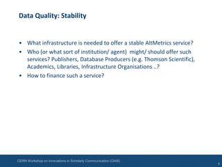 CERN Workshop on Innovations in Scholarly Communication (OAI8)
Data Quality: Stability
• What infrastructure is needed to offer a stable AltMetrics service?
• Who (or what sort of institution/ agent) might/ should offer such
services? Publishers, Database Producers (e.g. Thomson Scientific),
Academics, Libraries, Infrastructure Organisations ..?
• How to finance such a service?
8
 