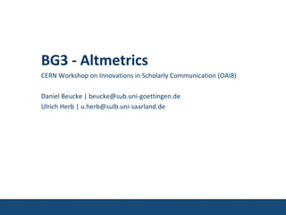 BG3 - Altmetrics
CERN Workshop on Innovations in Scholarly Communication (OAI8)
Daniel Beucke | beucke@sub.uni-goettingen.de
Ulrich Herb | u.herb@sulb.uni-saarland.de
 