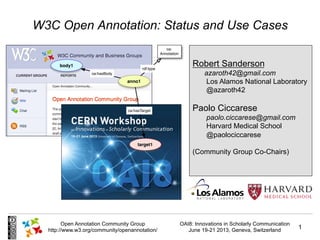 OAI8: Innovations in Scholarly Communication
June 19-21 2013, Geneva, Switzerland
1
Open Annotation Community Group
http://www.w3.org/community/openannotation/
W3C Open Annotation: Status and Use Cases
Robert Sanderson
azaroth42@gmail.com
Los Alamos National Laboratory
@azaroth42
Paolo Ciccarese
paolo.ciccarese@gmail.com
Harvard Medical School
@paolociccarese
(Community Group Co-Chairs)
 