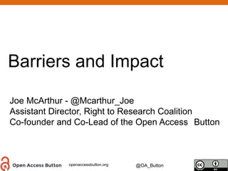 openaccessbutton.org @OA_Button
Barriers and Impact
Joe McArthur - @Mcarthur_Joe
Assistant Director, Right to Research Coalition
Co-founder and Co-Lead of the Open Access Button
 