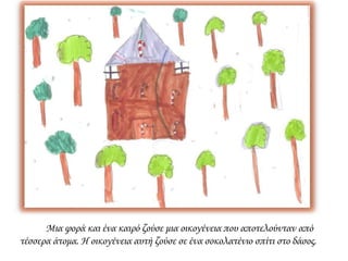 Μια φορά και ένα καιρό ζούσε μια οικογένεια που αποτελούνταν από
τέσσερα άτομα. Η οικογένεια αυτή ζούσε σε ένα σοκολατένιο σπίτι στο δάσος.
 