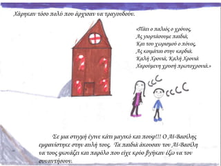 Χάρηκαν τόσο πολύ που άρχισαν να τραγουδούν.
Σε μια στιγμή έγινε κάτι μαγικό και πουφ!!! Ο Αϊ-Βασίλης
εμφανίστηκε στην αυλή τους. Τα παιδιά άκουσαν τον Αϊ-Βασίλη
να τους φωνάζει και παρόλο που είχε κρύο βγήκαν έξω να τον
συναντήσουν.
«Πάει ο παλιός ο χρόνος,
Ας γιορτάσουμε παιδιά,
Και του χωρισμού ο πόνος,
Ας κοιμάται στην καρδιά.
Καλή Χρονιά, Καλή Χρονιά
Χαρούμενη χρυσή πρωτοχρονιά.»
 