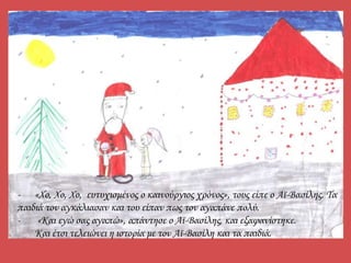- «Χο, Χο, Χο, ευτυχισμένος ο καινούργιος χρόνος», τους είπε ο Αϊ-Βασίλης. Τα
παιδιά τον αγκάλιασαν και του είπαν πως τον αγαπάνε πολύ.
- «Και εγώ σας αγαπώ», απάντησε ο Αϊ-Βασίλης, και εξαφανίστηκε.
Και έτσι τελειώνει η ιστορία με τον Αϊ-Βασίλη και τα παιδιά.
 
