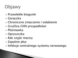  Przewlekłe biegunki 
 Gorączka 
 Chroniczne zmęczenie i osłabienie 
 Gruźlica (50% przypadków) 
 Pleśniawka 
 Opryszczka 
 Rak szyjki macicy 
 Zapalnie płuc 
 Infekcje centralnego systemu nerwowego 
 