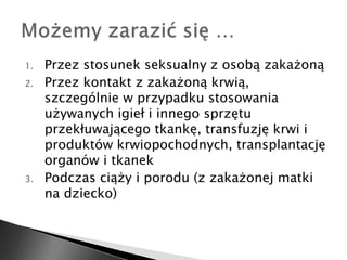 1. Przez stosunek seksualny z osobą zakażoną 
2. Przez kontakt z zakażoną krwią, 
szczególnie w przypadku stosowania 
używanych igieł i innego sprzętu 
przekłuwającego tkankę, transfuzję krwi i 
produktów krwiopochodnych, transplantację 
organów i tkanek 
3. Podczas ciąży i porodu (z zakażonej matki 
na dziecko) 
 