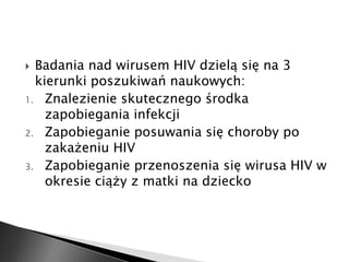  Badania nad wirusem HIV dzielą się na 3 
kierunki poszukiwań naukowych: 
1. Znalezienie skutecznego środka 
zapobiegania infekcji 
2. Zapobieganie posuwania się choroby po 
zakażeniu HIV 
3. Zapobieganie przenoszenia się wirusa HIV w 
okresie ciąży z matki na dziecko 
 