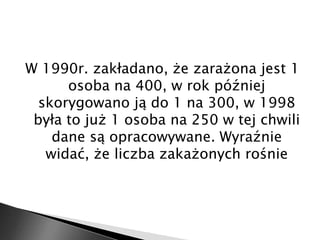 W 1990r. zakładano, że zarażona jest 1 
osoba na 400, w rok później 
skorygowano ją do 1 na 300, w 1998 
była to już 1 osoba na 250 w tej chwili 
dane są opracowywane. Wyraźnie 
widać, że liczba zakażonych rośnie 
 