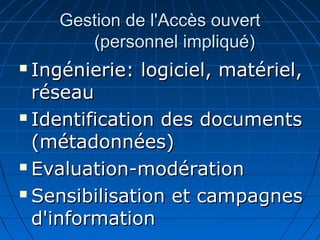 Gestion de l'Accès ouvertGestion de l'Accès ouvert
(personnel impliqué)(personnel impliqué)
 Ingénierie: logiciel, matériel,Ingénierie: logiciel, matériel,
réseauréseau
 Identification des documentsIdentification des documents
(métadonnées)(métadonnées)
 Evaluation-modérationEvaluation-modération
 Sensibilisation et campagnesSensibilisation et campagnes
d'informationd'information
 