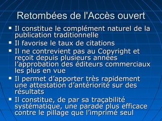 Retombées de l'Accès ouvertRetombées de l'Accès ouvert
 Il constitue le complément naturel de laIl constitue le complément naturel de la
publication traditionnellepublication traditionnelle
 IlIl favorisefavorise le taux de citationsle taux de citations
 Il ne contrevient pas au Copyright etIl ne contrevient pas au Copyright et
reçoit depuis plusieurs annéesreçoit depuis plusieurs années
l’approbation des éditeurs commerciauxl’approbation des éditeurs commerciaux
les plus en vueles plus en vue
 Il permet d’apporter très rapidementIl permet d’apporter très rapidement
une attestation d’antériorité sur desune attestation d’antériorité sur des
résultatsrésultats
 Il constitue, de par sa traçabilitéIl constitue, de par sa traçabilité
systématique, une parade plus efficacesystématique, une parade plus efficace
contre le pillage que l’imprimé seulcontre le pillage que l’imprimé seul
 