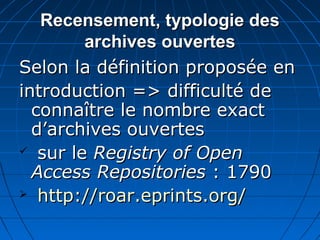 Recensement, typologie desRecensement, typologie des
archives ouvertesarchives ouvertes
Selon la définition proposée enSelon la définition proposée en
introduction => difficulté deintroduction => difficulté de
connaître le nombre exactconnaître le nombre exact
d’archives ouvertesd’archives ouvertes
 sur lesur le Registry of OpenRegistry of Open
Access RepositoriesAccess Repositories : 1790: 1790
 http://roar.eprints.org/http://roar.eprints.org/
 