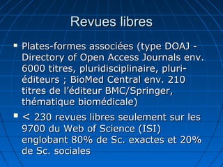 Revues libresRevues libres
 Plates-formes associées (type DOAJ -Plates-formes associées (type DOAJ -
Directory of Open Access Journals env.Directory of Open Access Journals env.
6000 titres, pluridisciplinaire, pluri-6000 titres, pluridisciplinaire, pluri-
éditeurs ; BioMed Central env. 210éditeurs ; BioMed Central env. 210
titres de l’éditeur BMC/Springer,titres de l’éditeur BMC/Springer,
thématique biomédicale)thématique biomédicale)
 << 230 revues libres seulement sur les230 revues libres seulement sur les
9700 du Web of Science (ISI)9700 du Web of Science (ISI)
englobant 80% de Sc. exactes et 20%englobant 80% de Sc. exactes et 20%
de Sc. socialesde Sc. sociales
 