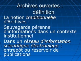 Archives ouvertes :Archives ouvertes :
définitiondéfinition
La notion traditionnelletraditionnelle
d’Archives :
Sauvegarde pérenne
d’informations dans un contexte
institutionnel
Dans un réseau d’informationréseau d’information
scientifique électroniquescientifique électronique ::
entrepôt ou réservoir de
publications
 