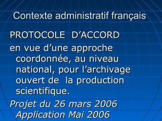 Contexte administratif françaisContexte administratif français
PROTOCOLE D’ACCORDPROTOCOLE D’ACCORD
en vue d’une approcheen vue d’une approche
coordonnée, au niveaucoordonnée, au niveau
national, pour l’archivagenational, pour l’archivage
ouvert de la productionouvert de la production
scientifique.scientifique.
Projet du 26 mars 2006Projet du 26 mars 2006
Application Mai 2006Application Mai 2006
 