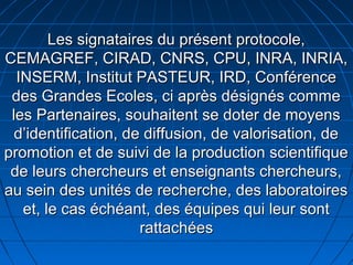 Les signataires du présent protocole,Les signataires du présent protocole,
CEMAGREF, CIRAD, CNRS, CPU, INRA, INRIA,CEMAGREF, CIRAD, CNRS, CPU, INRA, INRIA,
INSERM, Institut PASTEUR, IRD, ConférenceINSERM, Institut PASTEUR, IRD, Conférence
des Grandes Ecoles, ci après désignés commedes Grandes Ecoles, ci après désignés comme
les Partenaires, souhaitent se doter de moyensles Partenaires, souhaitent se doter de moyens
d’identification, de diffusion, de valorisation, ded’identification, de diffusion, de valorisation, de
promotion et de suivi de la production scientifiquepromotion et de suivi de la production scientifique
de leurs chercheurs et enseignants chercheurs,de leurs chercheurs et enseignants chercheurs,
au sein des unités de recherche, des laboratoiresau sein des unités de recherche, des laboratoires
et, le cas échéant, des équipes qui leur sontet, le cas échéant, des équipes qui leur sont
rattachéesrattachées
 