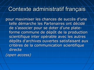 Contexte administratif françaisContexte administratif français
pour maximiser les chances de succès d’unepour maximiser les chances de succès d’une
telle démarche les Partenaires ont décidételle démarche les Partenaires ont décidé
de s’associer pour se doter d’une plate-de s’associer pour se doter d’une plate-
forme commune de dépôt de la productionforme commune de dépôt de la production
scientifique inter opérable avec les autresscientifique inter opérable avec les autres
dépôts d'archives ouvertes satisfaisant auxdépôts d'archives ouvertes satisfaisant aux
critères de la communication scientifiquecritères de la communication scientifique
directedirecte
(open access)(open access)
 