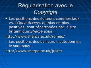 Régularisation avec leRégularisation avec le
CopyrightCopyright
 Les positions des éditeurs commerciauxLes positions des éditeurs commerciaux
vs. l’vs. l’Open AccessOpen Access, de plus en plus, de plus en plus
positives, sont répertoriées par le sitepositives, sont répertoriées par le site
britanniquebritannique SherpaSherpa sous :sous :
http://www.sherpa.http://www.sherpa.acac..uk/romeo/uk/romeo/
 Les positions des bailleurs institutionnelsLes positions des bailleurs institutionnels
le sont sous :le sont sous :
http://www.sherpa.http://www.sherpa.acac..uk/juliet/uk/juliet/
 