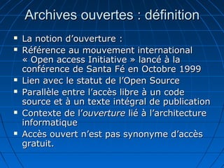 Archives ouvertes : définitionArchives ouvertes : définition
 La notion d’ouverture :La notion d’ouverture :
 Référence au mouvement internationalRéférence au mouvement international
« Open access Initiative » lancé à la« Open access Initiative » lancé à la
conférence de Santa Fé en Octobre 1999conférence de Santa Fé en Octobre 1999
 Lien avec le statut de l’Open SourceLien avec le statut de l’Open Source
 Parallèle entre l’accès libre à un codeParallèle entre l’accès libre à un code
source et à un texte intégral de publicationsource et à un texte intégral de publication
 Contexte de l’Contexte de l’ouvertureouverture lié à l’architecturelié à l’architecture
informatiqueinformatique
 Accès ouvert n’est pas synonyme d’accèsAccès ouvert n’est pas synonyme d’accès
gratuit.gratuit.
 