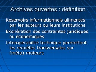 Archives ouvertes : définitionArchives ouvertes : définition
Réservoirs informationnels alimentésRéservoirs informationnels alimentés
par les auteurs ou leurs institutionspar les auteurs ou leurs institutions
Exonération des contraintes juridiquesExonération des contraintes juridiques
ou économiquesou économiques
Interopérabilité technique permettantInteropérabilité technique permettant
les requêtes transversales surles requêtes transversales sur
(méta)-moteurs(méta)-moteurs
 