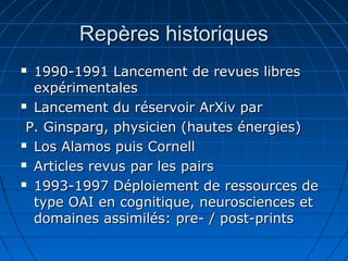 Repères historiquesRepères historiques
 1990-1991 Lancement de revues libres1990-1991 Lancement de revues libres
expérimentalesexpérimentales
 Lancement du réservoir ArXiv parLancement du réservoir ArXiv par
P. Ginsparg, physicien (hautes énergies)P. Ginsparg, physicien (hautes énergies)
 Los Alamos puis CornellLos Alamos puis Cornell
 Articles revus par les pairsArticles revus par les pairs
 1993-1997 Déploiement de ressources de1993-1997 Déploiement de ressources de
type OAI en cognitique, neurosciences ettype OAI en cognitique, neurosciences et
domaines assimilés: pre- / post-printsdomaines assimilés: pre- / post-prints
 