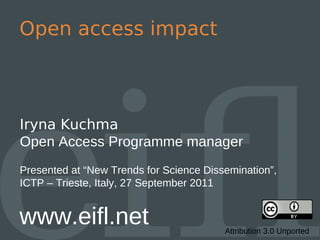 Open access impact



Iryna Kuchma
Open Access Programme manager
Presented at “New Trends for Science Dissemination”,
ICTP – Trieste, Italy, 27 September 2011


www.eifl.net                             Attribution 3.0 Unported
 