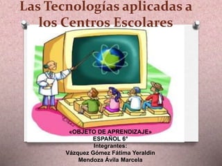 Las Tecnologías aplicadas a
los Centros Escolares
«OBJETO DE APRENDIZAJE»
ESPAÑOL 6°
Integrantes:
Vázquez Gómez Fátima Yeraldin
Mendoza Ávila Marcela
 