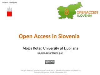 Open Access in Slovenia
  Mojca Kotar, University of Ljubljana
                       (mojca.kotar@uni-lj.si)




UNESCO Regional Consultation on »Open Access to Scientific Information and Research –
                 Concept and Policies«, Minsk, 6 September 2012
 