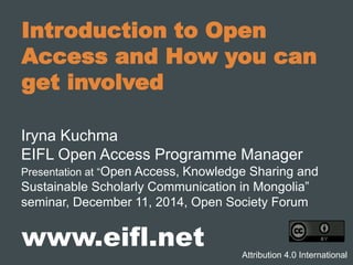 Introduction to Open
Access and How you can
get involved
Iryna Kuchma
EIFL Open Access Programme Manager
Presentation at “Open Access, Knowledge Sharing and
Sustainable Scholarly Communication in Mongolia”
seminar, December 11, 2014, Open Society Forum
www.eifl.net Attribution 4.0 International
 