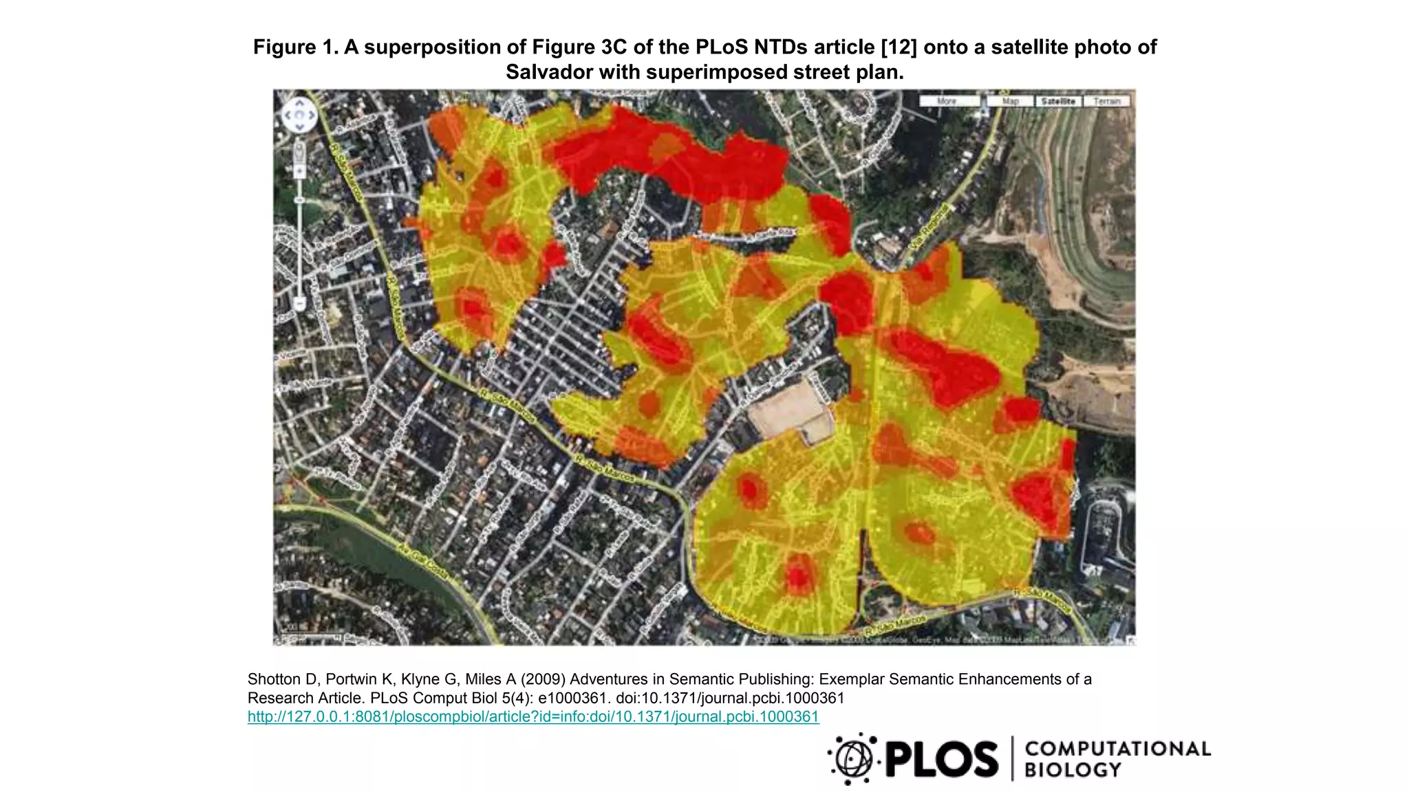 Figure 1. A superposition of Figure 3C of the PLoS NTDs article [12] onto a satellite photo of
Salvador with superimposed street plan.
Shotton D, Portwin K, Klyne G, Miles A (2009) Adventures in Semantic Publishing: Exemplar Semantic Enhancements of a
Research Article. PLoS Comput Biol 5(4): e1000361. doi:10.1371/journal.pcbi.1000361
http://127.0.0.1:8081/ploscompbiol/article?id=info:doi/10.1371/journal.pcbi.1000361
 