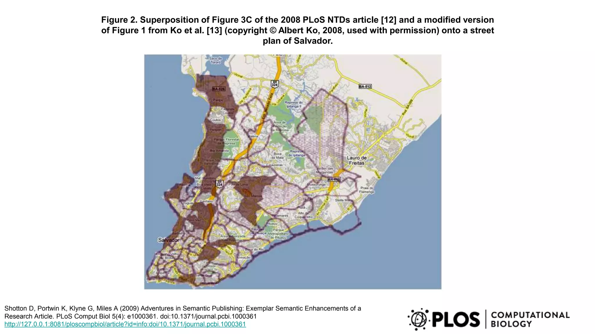 Figure 2. Superposition of Figure 3C of the 2008 PLoS NTDs article [12] and a modified version
of Figure 1 from Ko et al. [13] (copyright © Albert Ko, 2008, used with permission) onto a street
plan of Salvador.
Shotton D, Portwin K, Klyne G, Miles A (2009) Adventures in Semantic Publishing: Exemplar Semantic Enhancements of a
Research Article. PLoS Comput Biol 5(4): e1000361. doi:10.1371/journal.pcbi.1000361
http://127.0.0.1:8081/ploscompbiol/article?id=info:doi/10.1371/journal.pcbi.1000361
 