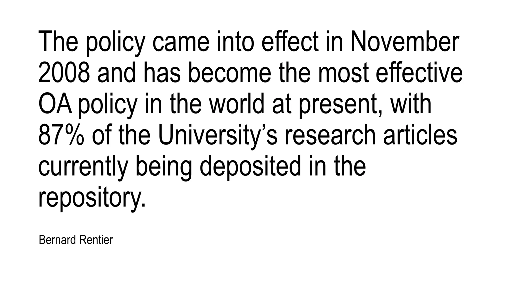 The policy came into effect in November
2008 and has become the most effective
OA policy in the world at present, with
87% of the University’s research articles
currently being deposited in the
repository.
Bernard Rentier
 