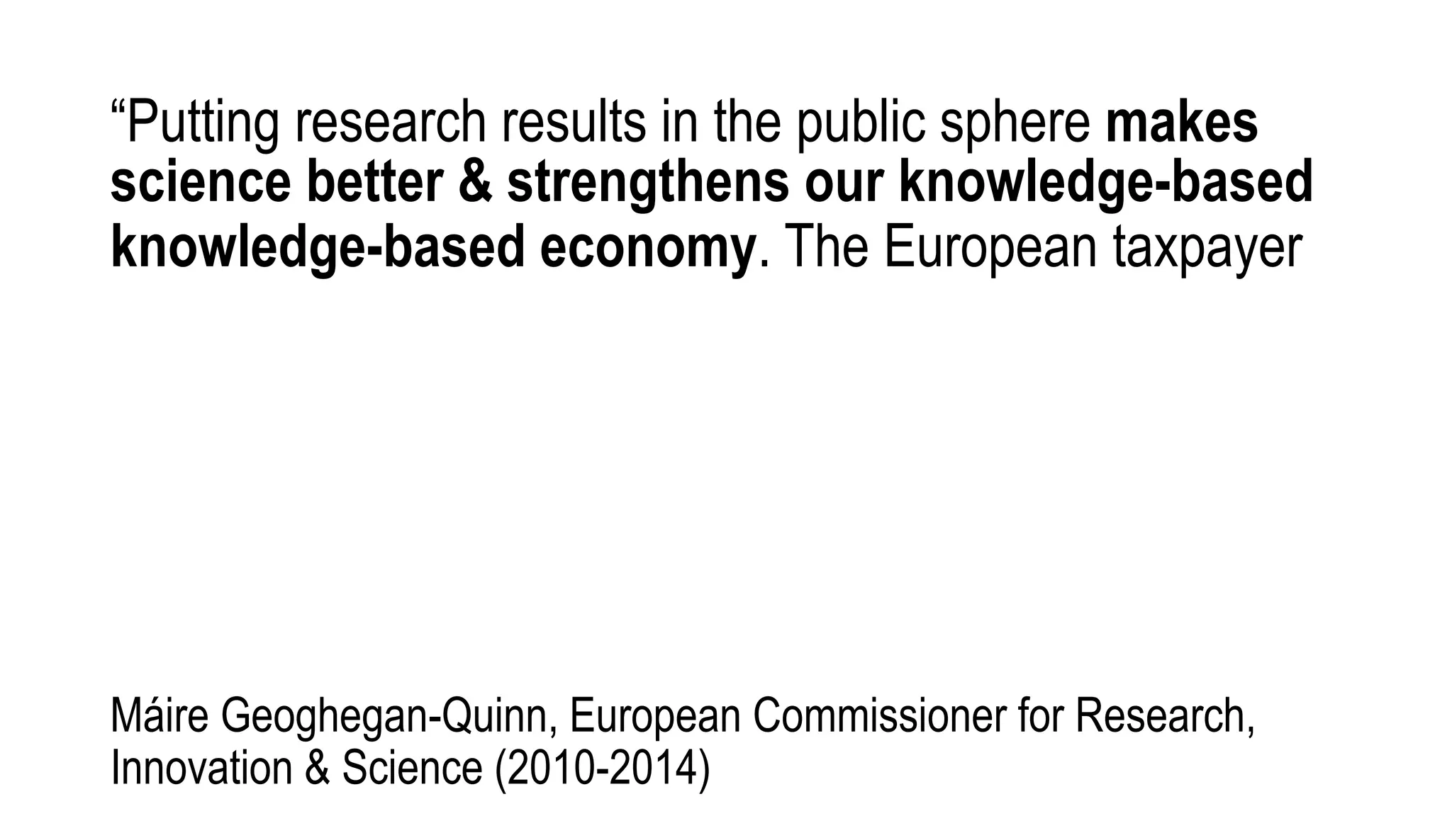 “Putting research results in the public sphere makes
science better & strengthens our knowledge-based
knowledge-based economy. The European taxpayer
Máire Geoghegan-Quinn, European Commissioner for Research,
Innovation & Science (2010-2014)
 