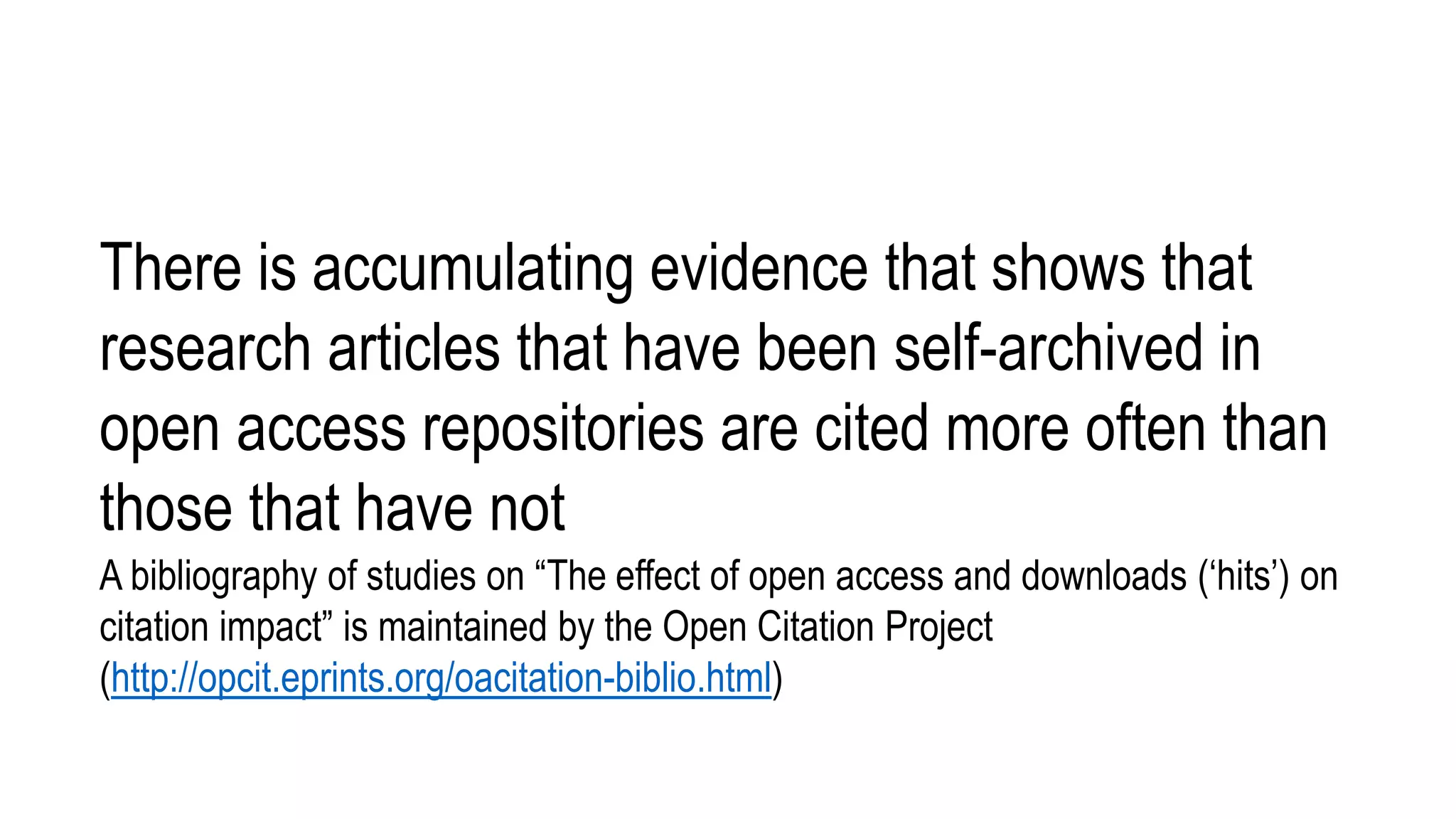 There is accumulating evidence that shows that
research articles that have been self-archived in
open access repositories are cited more often than
those that have not
A bibliography of studies on “The effect of open access and downloads (‘hits’) on
citation impact” is maintained by the Open Citation Project
(http://opcit.eprints.org/oacitation-biblio.html)
 