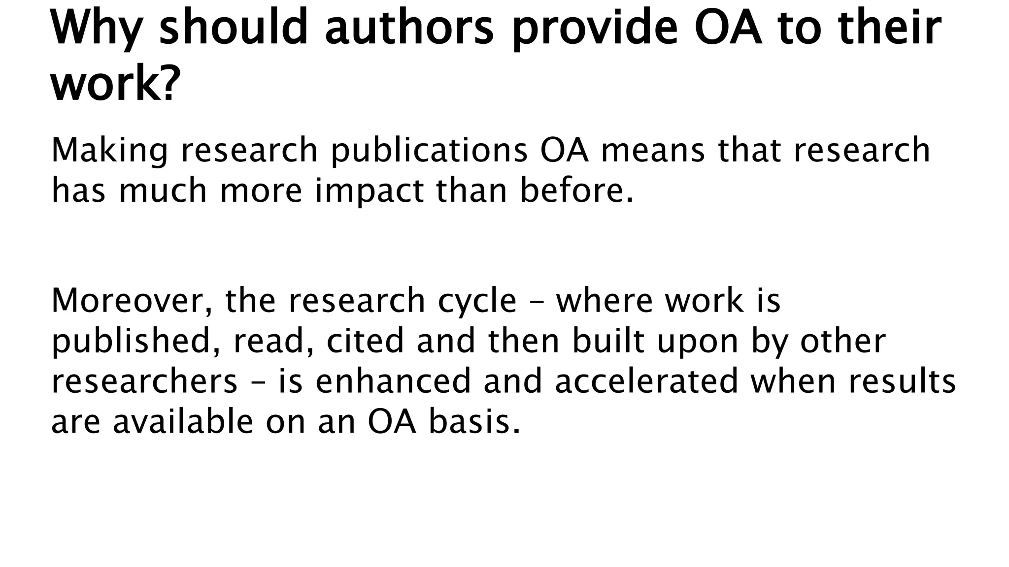 Why should authors provide OA to their
work?
Making research publications OA means that research
has much more impact than before.
Moreover, the research cycle – where work is
published, read, cited and then built upon by other
researchers – is enhanced and accelerated when results
are available on an OA basis.
 