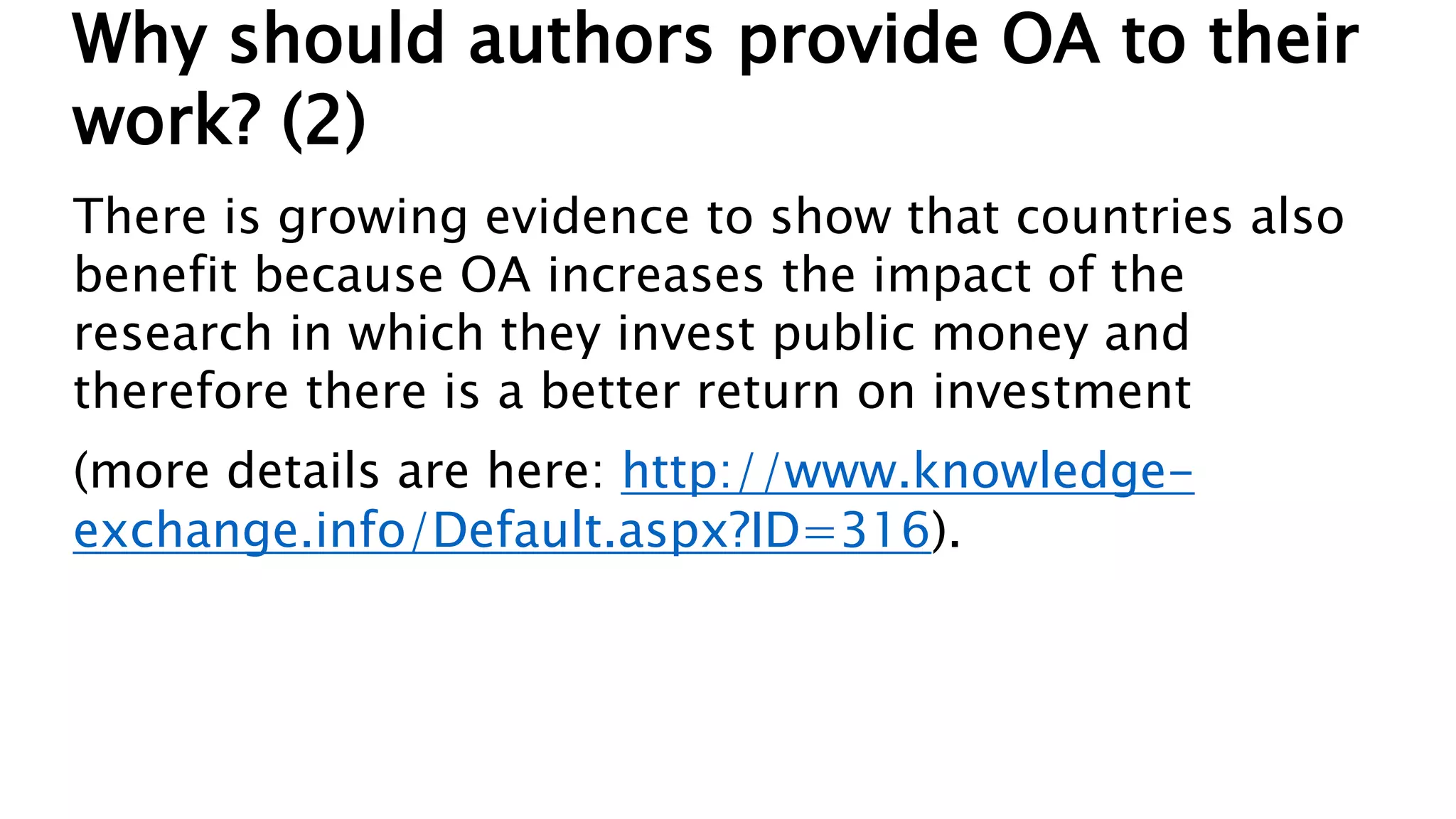 Why should authors provide OA to their
work? (2)
There is growing evidence to show that countries also
benefit because OA increases the impact of the
research in which they invest public money and
therefore there is a better return on investment
(more details are here: http://www.knowledge-
exchange.info/Default.aspx?ID=316).
 