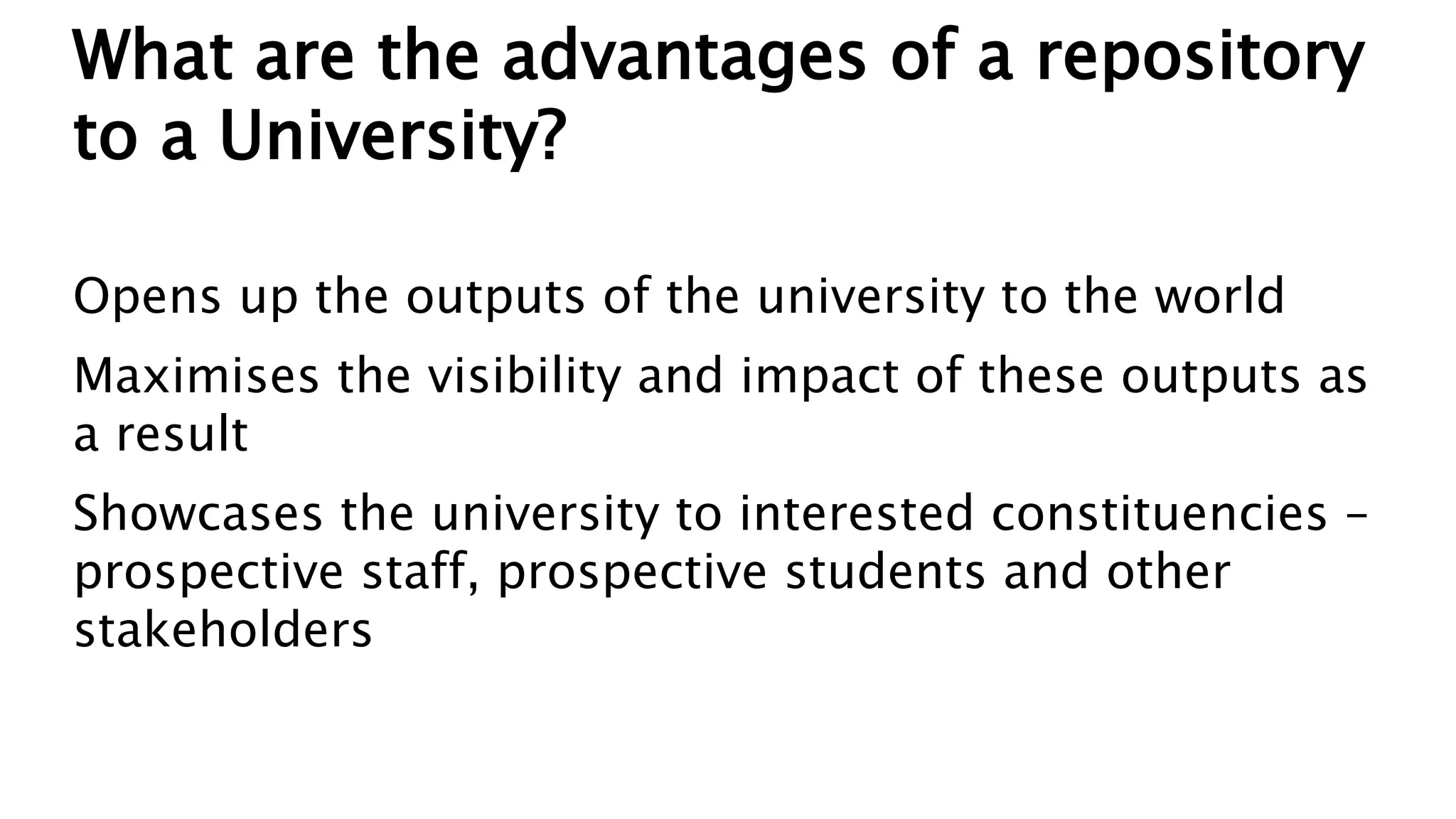 What are the advantages of a repository
to a University?
Opens up the outputs of the university to the world
Maximises the visibility and impact of these outputs as
a result
Showcases the university to interested constituencies –
prospective staff, prospective students and other
stakeholders
 