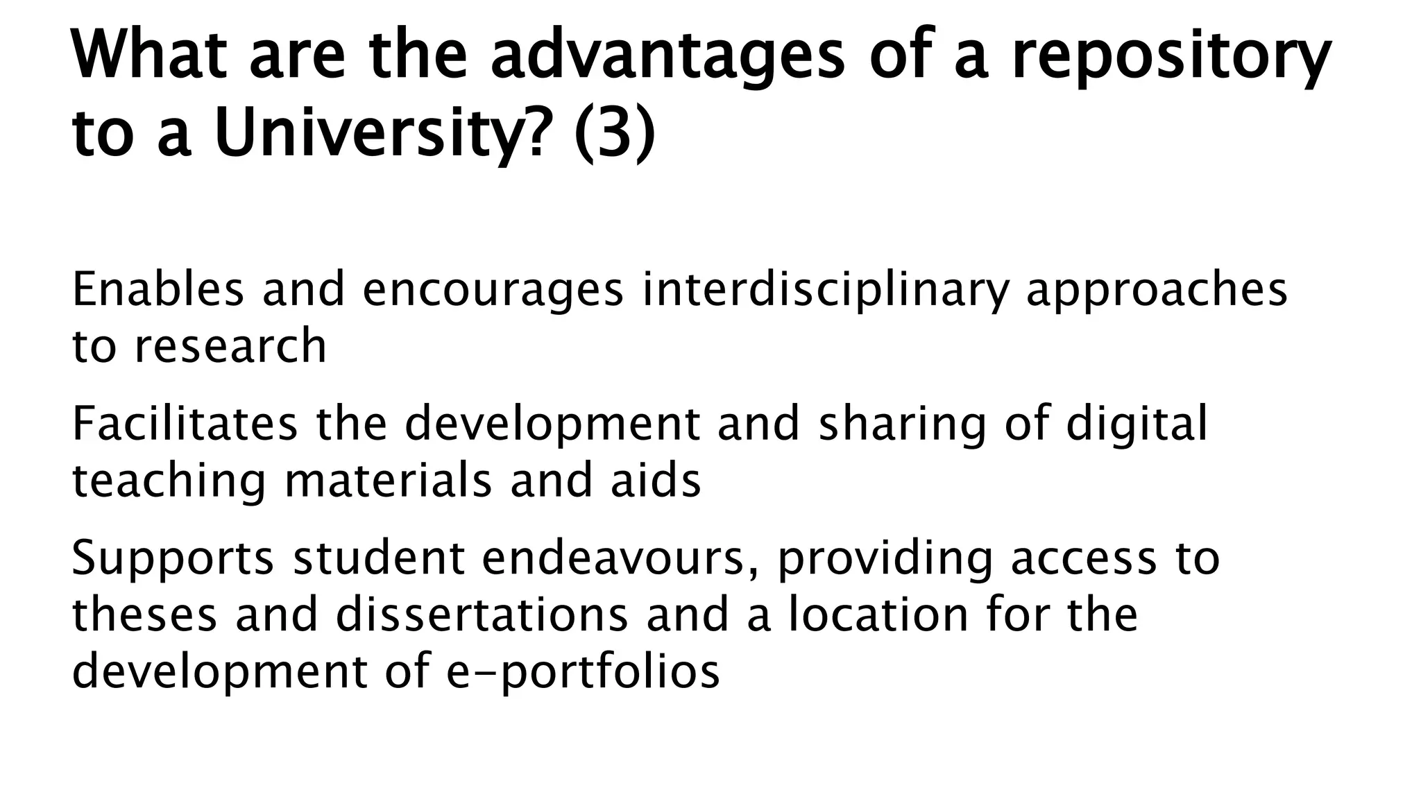 What are the advantages of a repository
to a University? (3)
Enables and encourages interdisciplinary approaches
to research
Facilitates the development and sharing of digital
teaching materials and aids
Supports student endeavours, providing access to
theses and dissertations and a location for the
development of e-portfolios
 