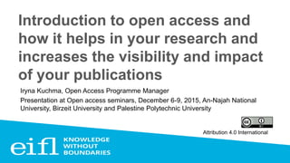 Introduction to open access and
how it helps in your research and
increases the visibility and impact
of your publications
Iryna Kuchma, Open Access Programme Manager
Presentation at Open access seminars, December 6-9, 2015, An-Najah National
University, Birzeit University and Palestine Polytechnic University
Attribution 4.0 International
 