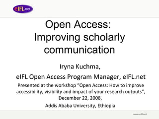 Open Access:  Improving  scholarly communication Iryna Kuchma,  eIFL Open Access Program Manager, eIFL.net Presented at t he workshop “ Open Access: How to improve accessibility, visibility and impact of your research outputs”, December 22, 2008,  Addis Ababa University, Ethiopia   