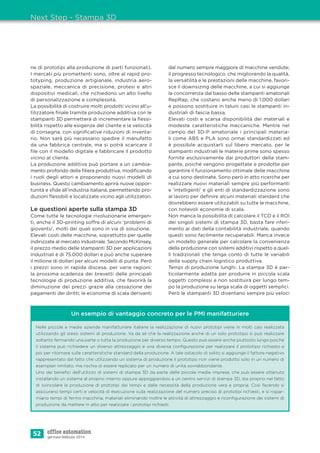 52 gennaio-febbraio 2014
ne di prototipi alla produzione di parti funzionali).
I mercati più promettenti sono, oltre al rapid pro-
totyping, produzione artigianale, industria aero-
spaziale, meccanica di precisione, protesi e altri
dispositivi medicali, che richiedono un alto livello
di personalizzazione e complessità.
La possibilità di costruire molti prodotti vicino all’u-
tilizzatore ﬁnale tramite produzione additiva con le
stampanti 3D permetterà di incrementare la ﬂessi-
bilità rispetto alle esigenze del cliente e la velocità
di consegna, con signiﬁcative riduzioni di inventa-
rio. Non sarà più necessario spedire il manufatto
da una fabbrica centrale, ma si potrà scaricare il
ﬁle con il modello digitale e fabbricare il prodotto
vicino al cliente.
La produzione additiva può portare a un cambia-
mento profondo della ﬁliera produttiva, modiﬁcando
i ruoli degli attori e proponendo nuovi modelli di
business. Questo cambiamento aprirà nuove oppor-
tunità e sﬁde all’industria italiana, permettendo pro-
duzioni ﬂessibili e localizzate vicino agli utilizzatori.
Le questioni aperte sulla stampa 3D
Come tutte le tecnologie rivoluzionarie emergen-
ti, anche il 3D-printing soffre di alcuni ‘problemi di
gioventù’, molti dei quali sono in via di soluzione.
Elevati costi delle macchine, soprattutto per quelle
indirizzate al mercato industriale. Secondo McKinsey,
il prezzo medio delle stampanti 3D per applicazioni
industriali è di 75.000 dollari e può anche superare
il milione di dollari per alcuni modelli di punta. Però
i prezzi sono in rapida discesa, per varie ragioni:
la prossima scadenza dei brevetti delle principali
tecnologie di produzione additiva, che favorirà la
diminuzione dei prezzi grazie alla cessazione dei
pagamenti dei diritti; le economie di scala derivanti
dal numero sempre maggiore di macchine vendute;
il progresso tecnologico, che migliorando la qualità,
la versatilità e le prestazioni delle macchine, favori-
sce il downsizing delle macchine, a cui si aggiunge
la concorrenza dal basso delle stampanti amatoriali
RepRap, che costano anche meno di 1.000 dollari
e possono sostituire in taluni casi le stampanti in-
dustriali di fascia bassa.
Elevati costi e scarsa disponibilità dei materiali e
modeste caratteristiche meccaniche. Mentre nel
campo del 3D-P amatoriale i principali materia-
li come ABS e PLA sono ormai standardizzati ed
è possibile acquistarli sul libero mercato, per le
stampanti industriali le materie prime sono spesso
fornite esclusivamente dai produttori della stam-
pante, poiché vengono progettate e prodotte per
garantire il funzionamento ottimale delle macchine
a cui sono destinate. Sono però in atto ricerche per
realizzare nuovi materiali sempre più performanti
e ‘intelligenti’ e gli enti di standardizzazione sono
al lavoro per deﬁnire alcuni materiali standard che
dovrebbero essere utilizzabili su tutte le macchine,
con notevoli economie di scala.
Non manca la possibilità di calcolare il TCO e il ROI
dei singoli sistemi di stampa 3D, basta fare riferi-
mento ai dati della contabilità industriale, quando
questi sono facilmente recuperabili. Manca invece
un modello generale per calcolare la convenienza
della produzione con sistemi additivi rispetto a quel-
li tradizionali che tenga conto di tutte le variabili
della supply chain logistico produttiva.
Tempi di produzione lunghi. La stampa 3D è par-
ticolarmente adatta per produrre in piccola scala
oggetti complessi e non sostituirà per lungo tem-
po la produzione su larga scala di oggetti semplici.
Però le stampanti 3D diventano sempre più veloci
Next Step - Stampa 3D
Un esempio di vantaggio concreto per le PMI manifatturiere
Nelle piccole e medie aziende manifatturiere italiane la realizzazione di nuovi prototipi viene in molti casi realizzata
utilizzando gli stessi sistemi di produzione. Va da sé che la realizzazione anche di un solo prototipo si può realizzare
soltanto fermando una parte o tutta la produzione per diverso tempo. Questo può essere anche piuttosto lungo poiché
il sistema può richiedere un diverso attrezzaggio e una diversa conﬁgurazione per realizzare il prototipo richiesto e
poi per ritornare sulle caratteristiche standard della produzione. A tale ostacolo di solito si aggiunge il fattore negativo
rappresentato dal fatto che utilizzando un sistema di produzione il prototipo non viene prodotto solo in un numero di
esemplari limitato, ma rischia di essere replicato per un numero di unità sovrabbondante.
Uno dei beneﬁci dell’utilizzo di sistemi di stampa 3D da parte delle piccole medie imprese, che può essere ottenuto
installando un sistema al proprio interno oppure appoggiandosi a un centro servizi di stampa 3D, sta proprio nel fatto
di svincolare la produzione di prototipi dai tempi e dalle necessità della produzione vera e propria. Così facendo si
assicurano tempi certi e velocità di esecuzione sulla realizzazione del numero preciso di prototipi richiesti, e si rispar-
miano tempi di fermo macchina, materiali eliminando inoltre le attività di attrezzaggio e riconﬁgurazione dei sistemi di
produzione da mettere in atto per realizzare i prototipi richiesti.
 