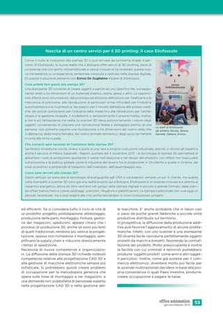 53gennaio-febbraio 2014
ed efficienti. Se si considera tutto il ciclo di vita di
un prodotto: progetto, prototipazione, attrezzaggio,
produzione delle parti, montaggio, ﬁnitura, gestio-
ne dei magazzini, spedizioni, appare chiaro che i
processi di produzione 3D, anche se sono più lenti
di quelli tradizionali, rendono più veloce la proget-
tazione, spesso non richiedono il montaggio, sem-
pliﬁcano la supply chain e riducono drasticamente
i tempi di spedizione.
Necessità di nuove competenze e organizzazio-
ni. La diffusione della stampa 3D richiede notevoli
competenze relative alla progettazione CAD 3D e
alla gestione di macchine elettroniche sempre più
soﬁsticate. Si potrebbero quindi creare problemi
di occupazione per la manodopera generica che
opera sulle linee di montaggio e nei magazzini, e
una domanda non soddisfatta di personale esperto
nella progettazione CAD 3D e nella gestione del-
Nascita di un centro servizi per il 3D printing: il caso Eliofossolo
Come in tutte le rivoluzioni alla stampa 3D si può arrivare da tantissime strade. Il per-
corso di Eliofossolo, la nuova realtà che a Bologna offre servizi di 3D printing, parla di
un’azienda che con spirito imprenditoriale e carica innovativa ha innestato questa nuo-
va competenza su un’esperienza ventennale cresciuta e radicata nella stampa digitale.
Di questa rivoluzione parliamo con Enrico De Guglielmo titolare di Eliofossolo.
Cosa potete fare grazie alla stampa 3D?
Una stampante 3D consente di creare oggetti a partire da uno speciﬁco ﬁle, sovrappo-
nendo strati a tre dimensioni di un materiale plastico, resina, gesso o altro. Le opportu-
nità offerte sono innumerevoli, dal prototipo ad altissima deﬁnizione per l’oreﬁceria o la
meccanica di precisione, alla riproduzione di particolari ormai introvabili per l’industria
automobilistica e la ricambistica; dai plastici per il mondo dell’edilizia alle protesi medi-
che; dai piccoli componenti per l’industria della moda ﬁno alle riproduzioni per l’arche-
ologia e la gestione museale, il modellismo o semplicemente il proprio hobby. Inoltre,
e non è più fantascienza ma realtà, lo scanner 3D rileva autonomamente i volumi degli
oggetti, consentendo di ottenere una riproduzione fedele e dettagliata perﬁno di una
persona: così potremo esporre una riproduzione a tre dimensioni del nostro idolo che
ci abbraccia, della nostra famiglia, del nostro animale domestico, degli sposi da mettere
in cima alla torta nuziale.
Che scenario apre secondo lei l’adozione della stampa 3D?
Sembrano simpatiche novità, invece si parla di una vera e propria rivoluzione industriale, perché, ci dicono gli esperti e
anche il servizio di Milena Gabanelli - Report, puntata del 4 novembre 2013 - la tecnologia di stampa 3D permetterà di
abbattere i costi di produzione spostando il valore nell’ideazione e nel design del prodotto, con effetti non trascurabili
sull’economia e la politica globale come la riduzione del divario fra la produzione in Occidente e quella in Oriente, dei
costi economici e ambientali di trasporto, dell’invenduto, dell’assemblaggio, ecc.
Come siete arrivati alla stampa 3D?
Siamo abituati ad associare le tecnologie all’avanguardia agli USA e considerarci sempre un po’ in ritardo, ma questa
volta stampanti e scanner 3D sono già una realtà proprio qui a Bologna. Eliofossolo è un’azienda innovativa e attenta al
risparmio energetico, attiva da oltre vent’anni nel campo della stampa digitale in piccolo e grande formato, delle stam-
pe offset bianco/nero e colore, plottaggi, scansioni, rilegature e plastiﬁcazioni. La stampa tradizionale non vive oggi un
periodo favorevole, ma si può reagire alla crisi anche lanciandosi in nuovi rivoluzionari progetti.
Lo staff di Eliofossolo
da sinistra: Nicola, Teresa,
Daniele, Debora, Enrico
le macchine. E’ anche probabile che in taluni casi
si passi da poche grandi fabbriche a piccole unità
produttive distribuite sul territorio.
In prospettiva, la diffusione della produzione addi-
tiva può favorire l’aggravamento di alcune proble-
matiche. Infatti, con uno scanner e una stampante
3D diventa facile riprodurre perfettamente oggetti
protetti da marchi e brevetti, favorendo la contraf-
fazione dei prodotti. Molto preoccupante è inoltre
la facilità con cui criminali e terroristi potrebbero
produrre ‘oggetti proibiti’ come armi e altri ogget-
ti pericolosi. Inoltre, come già avviene per il com-
mercio elettronico, diventerà molto più facile per
le aziende multinazionali decidere in base alla pro-
pria convenienza in quali Paesi investire, produrre,
creare occupazione e pagare le tasse.
 