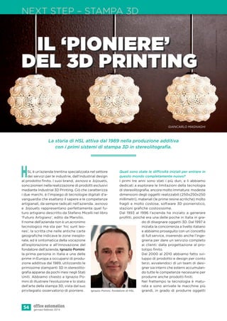 La storia di HSL attiva dal 1989 nella produzione additiva
con i primi sistemi di stampa 3D in stereolitograﬁa.
54 gennaio-febbraio 2014
NEXT STEP – STAMPA 3D
HSL è un’azienda trentina specializzata nel settore
dei servizi per le industrie, dall’industrial design
al prodotto ﬁnito. I suoi brand, .exnovo e .bijouets,
sono pionieri nella realizzazione di prodotti esclusivi
mediante Industrial 3D Printing. Ciò che caratterizza
i due marchi, è l’impiego di tecnologie digitali d’a-
vanguardia che esaltano il sapere e le competenze
artigianali, da sempre radicati nell’azienda. .exnovo
e .bijouets rappresentano perfettamente quel fu-
turo artigiano descritto da Stefano Micelli nel libro
‘Futuro Artigiano’, edito da Marsilio.
Il nome dell’azienda non è un acronimo
tecnologico ma sta per ‘hic sunt leo-
nes’, la scritta che nelle antiche carte
geograﬁche indicava le zone inesplo-
rate, ed è sintomatica della vocazione
all’esplorazione e all’innovazione del
fondatore dell’azienda, Ignazio Pomini:
la prima persona in Italia e una delle
prime in Europa a occuparsi di produ-
zione additiva dal 1989, utilizzando le
primissime stampanti 3D in stereolito-
graﬁa apparse da pochi mesi negli Stati
Uniti. Abbiamo chiesto a Ignazio Po-
mini di illustrare l’evoluzione e lo stato
dell’arte della stampa 3D, vista dal suo
privilegiato osservatorio di pioniere.
IL ‘PIONIERE’
DEL 3D PRINTING
GIANCARLO MAGNAGHI
Quali sono state le difficoltà iniziali per entrare in
questo mondo completamente nuovo?
I primi tre anni sono stati i più duri, e li abbiamo
dedicati a esplorare le limitazioni della tecnologia
di stereolitograﬁa, ancora molto immatura: modeste
dimensioni degli oggetti realizzabili (250x250x250
millimetri), materiali (le prime resine acriliche) molto
fragili e molto costose, software 3D pionieristico,
stazioni graﬁche costosissime.
Dal 1993 al 1996 l’azienda ha iniziato a generare
proﬁtti, poiché era una delle poche in Italia in gra-
do di disegnare oggetti 3D. Dal 1997 è
iniziata la concorrenza a livello italiano
e abbiamo proseguito con un concetto
di full service, inserendo anche l’inge-
gneria per dare un servizio completo
ai clienti: dalla progettazione al pro-
totipo ﬁnito.
Dal 2000 al 2010 abbiamo fatto svi-
luppo di prodotto e design per conto
terzi, avvalendoci di un team di desi-
gner sia interni che esterni accumulan-
do tutte le competenze necessarie per
produrre anche prodotti ﬁniti.
Nel frattempo la tecnologia è matu-
rata e sono arrivate le macchine più
grandi, in grado di produrre oggettiIgnazio Pomini, fondatore di HSL
©everythingpossible-Fotolia.com
 