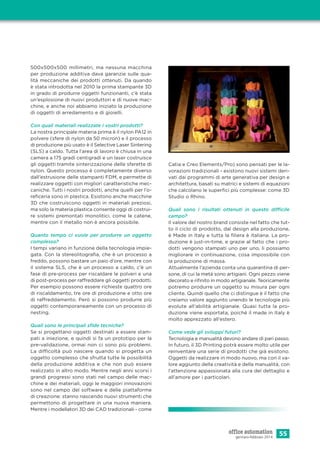 55gennaio-febbraio 2014
500x500x500 millimetri, ma nessuna macchina
per produzione additiva dava garanzie sulle qua-
lità meccaniche dei prodotti ottenuti. Da quando
è stata introdotta nel 2010 la prima stampante 3D
in grado di produrre oggetti funzionanti, c’è stata
un’esplosione di nuovi produttori e di nuove mac-
chine, e anche noi abbiamo iniziato la produzione
di oggetti di arredamento e di gioielli.
Con quali materiali realizzate i vostri prodotti?
La nostra principale materia prima è il nylon PA12 in
polvere (sfere di nylon da 50 micron) e il processo
di produzione più usato è il Selective Laser Sintering
(SLS) a caldo. Tutta l’area di lavoro è chiusa in una
camera a 175 gradi centigradi e un laser costruisce
gli oggetti tramite sinterizzazione delle sferette di
nylon. Questo processo è completamente diverso
dall’estrusione delle stampanti FDM, e permette di
realizzare oggetti con migliori caratteristiche mec-
caniche. Tutti i nostri prodotti, anche quelli per l’o-
reﬁceria sono in plastica. Esistono anche macchine
3D che costruiscono oggetti in materiali preziosi,
ma solo la materia plastica consente oggi di costrui-
re sistemi premontati monolitici, come le catene,
mentre con il metallo non è ancora possibile.
Quanto tempo ci vuole per produrre un oggetto
complesso?
I tempi variano in funzione della tecnologia impie-
gata. Con la stereolitograﬁa, che è un processo a
freddo, possono bastare un paio d’ore, mentre con
il sistema SLS, che è un processo a caldo, c’è un
fase di pre-process per riscaldare le polveri e una
di post-process per raffreddare gli oggetti prodotti.
Per esempio possono essere richieste quattro ore
di riscaldamento, tre ore di produzione e otto ore
di raffreddamento. Però si possono produrre più
oggetti contemporaneamente con un processo di
nesting.
Quali sono le principali sﬁde tecniche?
Se si progettano oggetti destinati a essere stam-
pati a iniezione, e quindi si fa un prototipo per la
pre-validazione, ormai non ci sono più problemi.
La difficoltà può nascere quando si progetta un
oggetto complesso che sfrutta tutte le possibilità
della produzione additiva e che non può essere
realizzato in altro modo. Mentre negli anni scorsi i
grandi progressi sono stati nel campo delle mac-
chine e dei materiali, oggi le maggiori innovazioni
sono nel campo del software e delle piattaforme
di creazione: stanno nascendo nuovi strumenti che
permettono di progettare in una nuova maniera.
Mentre i modellatori 3D dei CAD tradizionali - come
Catia e Creo Elements/Pro) sono pensati per le la-
vorazioni tradizionali - esistono nuovi sistemi deri-
vati dai programmi di arte generativa per design e
architettura, basati su matrici e sistemi di equazioni
che calcolano le superﬁci più complesse: come 3D
Studio o Rhino.
Quali sono i risultati ottenuti in questo difficile
campo?
Il valore del nostro brand consiste nel fatto che tut-
to il ciclo di prodotto, dal design alla produzione,
è Made in Italy e tutta la ﬁliera è italiana. La pro-
duzione è just-in-time, e grazie al fatto che i pro-
dotti vengono stampati uno per uno, li possiamo
migliorare in continuazione, cosa impossibile con
la produzione di massa.
Attualmente l’azienda conta una quarantina di per-
sone, di cui la metà sono artigiani. Ogni pezzo viene
decorato e riﬁnito in modo artigianale. Teoricamente
potremo produrre un oggetto su misura per ogni
cliente. Quindi quello che ci distingue è il fatto che
creiamo valore aggiunto unendo le tecnologie più
evolute all’abilità artigianale. Quasi tutta la pro-
duzione viene esportata, poiché il made in Italy è
molto apprezzato all’estero.
Come vede gli sviluppi futuri?
Tecnologia e manualità devono andare di pari passo.
In futuro, il 3D Printing potrà essere molto utile per
reinventare una serie di prodotti che già esistono.
Oggetti da realizzare in modo nuovo, ma con il va-
lore aggiunto della creatività e della manualità, con
l’attenzione appassionata alla cura del dettaglio e
all’amore per i particolari.
 