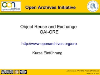 Open Archives Initiative



Object Reuse and Exchange
         OAI-ORE

http://www.openarchives.org/ore

      Kurze Einführung



                         Julia Iwanowa, AP mORE, Projekt OA-Netzwerk
                                                   Berlin, 15.10.2010
 