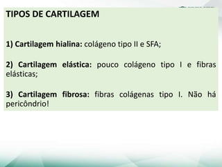TIPOS DE CARTILAGEM
1) Cartilagem hialina: colágeno tipo II e SFA;
2) Cartilagem elástica: pouco colágeno tipo I e fibras
elásticas;
3) Cartilagem fibrosa: fibras colágenas tipo I. Não há
pericôndrio!
 