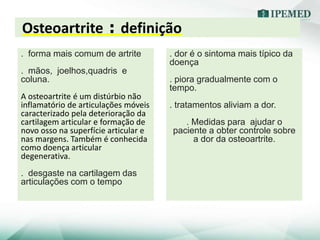 Osteoartrite : definição
. forma mais comum de artrite
. mãos, joelhos,quadris e
coluna.
A osteoartrite é um distúrbio não
inflamatório de articulações móveis
caracterizado pela deterioração da
cartilagem articular e formação de
novo osso na superfície articular e
nas margens. Também é conhecida
como doença articular
degenerativa.
. desgaste na cartilagem das
articulações com o tempo
. dor é o sintoma mais típico da
doença
. piora gradualmente com o
tempo.
. tratamentos aliviam a dor.
. Medidas para ajudar o
paciente a obter controle sobre
a dor da osteoartrite.
 