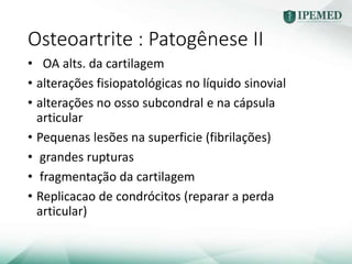 Osteoartrite : Patogênese II
• OA alts. da cartilagem
• alterações fisiopatológicas no líquido sinovial
• alterações no osso subcondral e na cápsula
articular
• Pequenas lesões na superficie (fibrilações)
• grandes rupturas
• fragmentação da cartilagem
• Replicacao de condrócitos (reparar a perda
articular)
 
