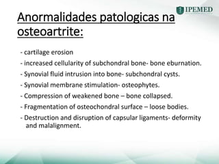 Anormalidades patologicas na
osteoartrite:
- cartilage erosion
- increased cellularity of subchondral bone- bone eburnation.
- Synovial fluid intrusion into bone- subchondral cysts.
- Synovial membrane stimulation- osteophytes.
- Compression of weakened bone – bone collapsed.
- Fragmentation of osteochondral surface – loose bodies.
- Destruction and disruption of capsular ligaments- deformity
and malalignment.
 