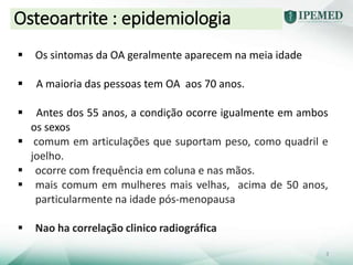  Os sintomas da OA geralmente aparecem na meia idade
 A maioria das pessoas tem OA aos 70 anos.
 Antes dos 55 anos, a condição ocorre igualmente em ambos
os sexos
 comum em articulações que suportam peso, como quadril e
joelho.
 ocorre com frequência em coluna e nas mãos.
 mais comum em mulheres mais velhas, acima de 50 anos,
particularmente na idade pós-menopausa
 Nao ha correlação clinico radiográfica
Osteoartrite : epidemiologia
3
 