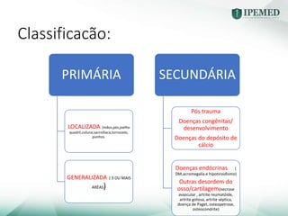 Classificacão:
PRIMÁRIA
LOCALIZADA (mãos,pés,joelho
quadril,coluna,sacroíliaca,tornozelo,
punhos.
GENERALIZADA ( 3 OU MAIS
ARÉAS)
SECUNDÁRIA
Pós trauma
Doenças congênitas/
desenvolvimento
Doenças do depósito de
cálcio
Doenças endócrinas (
DM,acromegalia e hipotiroidismo)
Outras desordem do
osso/cartilagem(necrose
avascular , artrite reumatóide,
artrite gotosa, artrite séptica,
doença de Paget, osteopetrose,
osteocondrite)
 