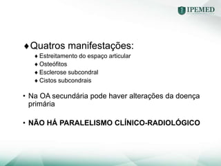 Quatros manifestações:
Estreitamento do espaço articular
Osteófitos
Esclerose subcondral
Cistos subcondrais
• Na OA secundária pode haver alterações da doença
primária
• NÃO HÁ PARALELISMO CLÍNICO-RADIOLÓGICO
 